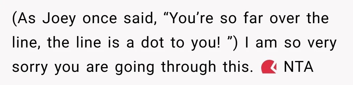 (As Joey once said, “You’re so far over the line, the line is a dot to you! ”) I am so very sorry you are going through this. 💔 NTA