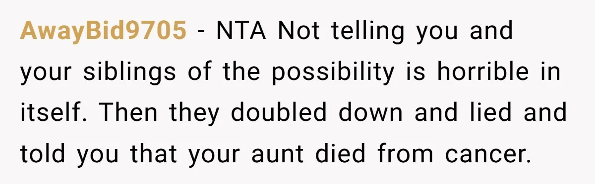 AwayBid9705 − NTA Not telling you and your siblings of the possibility is horrible in itself. Then they doubled down and lied and told you that your aunt died from...