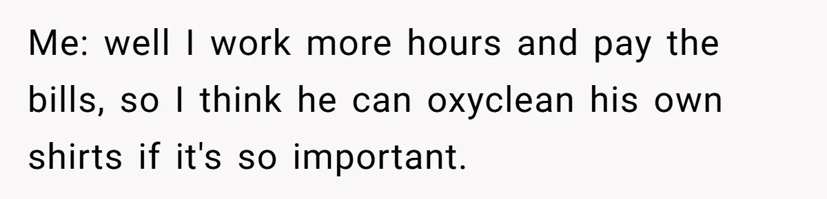Coworker Shames Married Woman For “Bad Wife Duties,” Gets Hit With A Brutal Reality Check Me: well I work more hours and pay the bills, so I think he can oxyclean his own shirts if it's so important.
