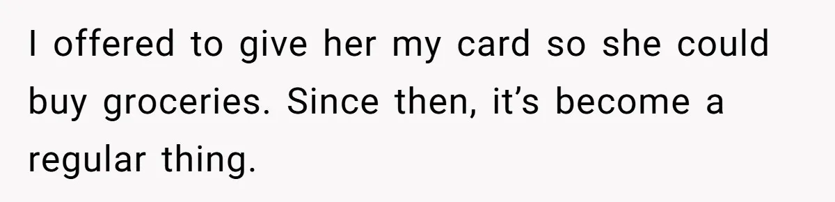 I offered to give her my card so she could buy groceries. Since then, it’s become a regular thing.