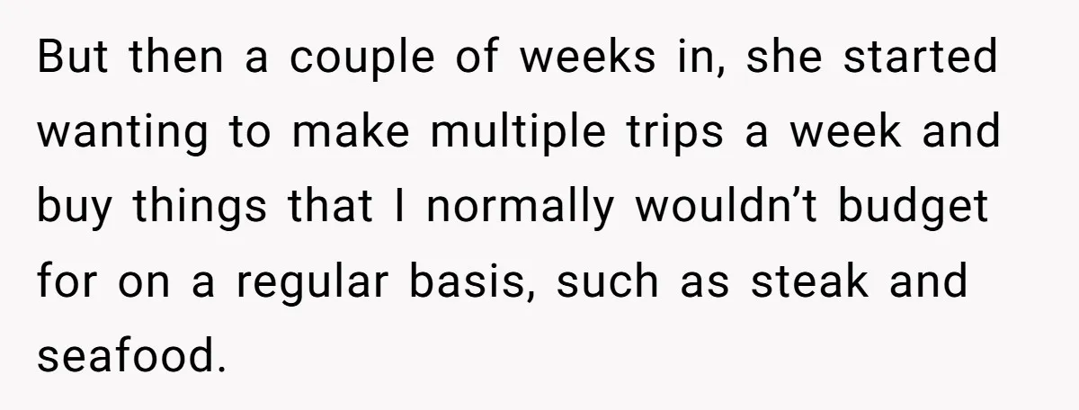 But then a couple of weeks in, she started wanting to make multiple trips a week and buy things that I normally wouldn’t budget for on a regular basis, such...