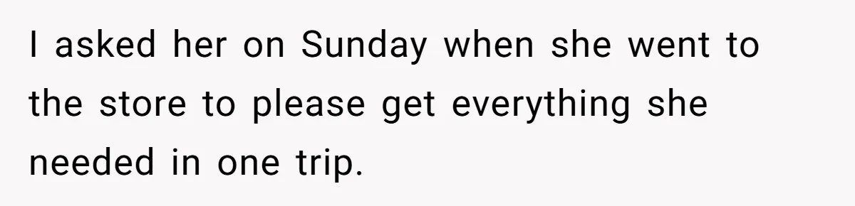 I asked her on Sunday when she went to the store to please get everything she needed in one trip.