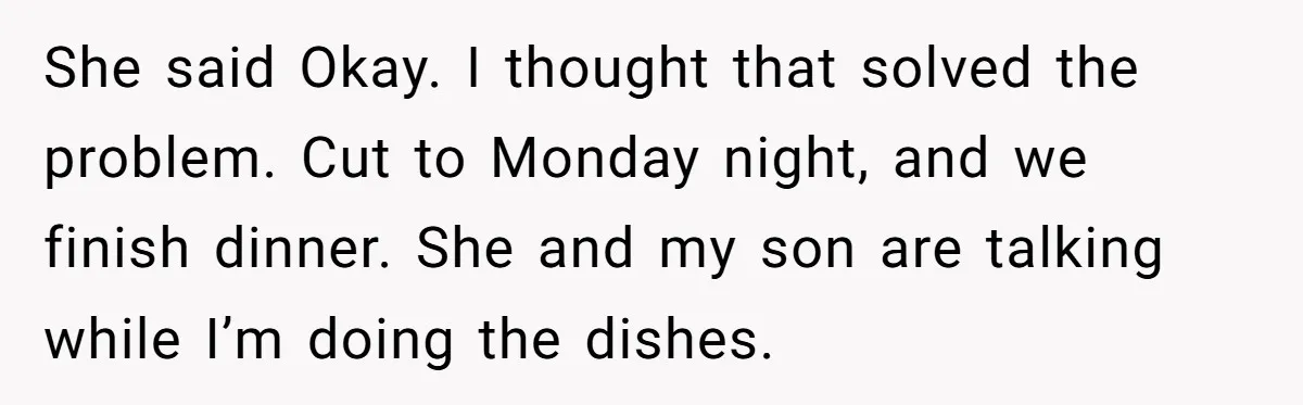 She said Okay. I thought that solved the problem. Cut to Monday night, and we finish dinner. She and my son are talking while I’m doing the dishes.