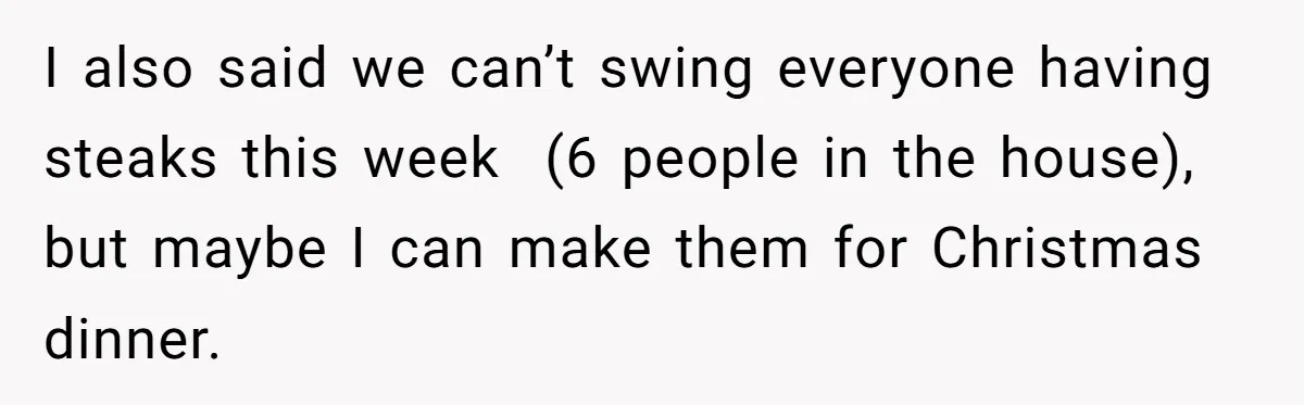 I also said we can’t swing everyone having steaks this week  (6 people in the house), but maybe I can make them for Christmas dinner.