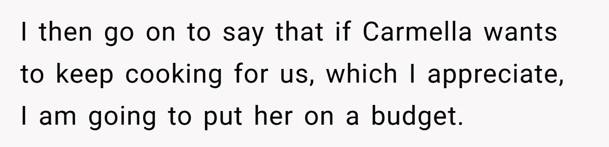 I then go on to say that if Carmella wants to keep cooking for us, which I appreciate, I am going to put her on a budget.