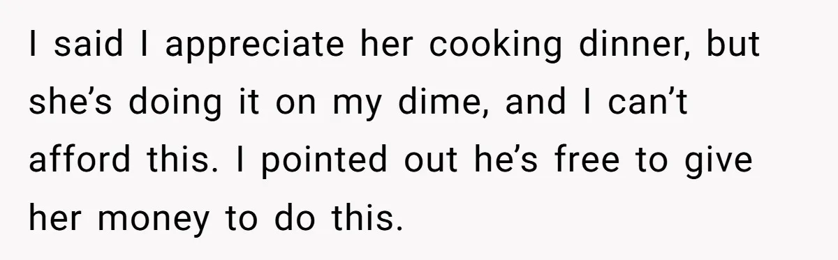 I said I appreciate her cooking dinner, but she’s doing it on my dime, and I can’t afford this. I pointed out he’s free to give her money to do...