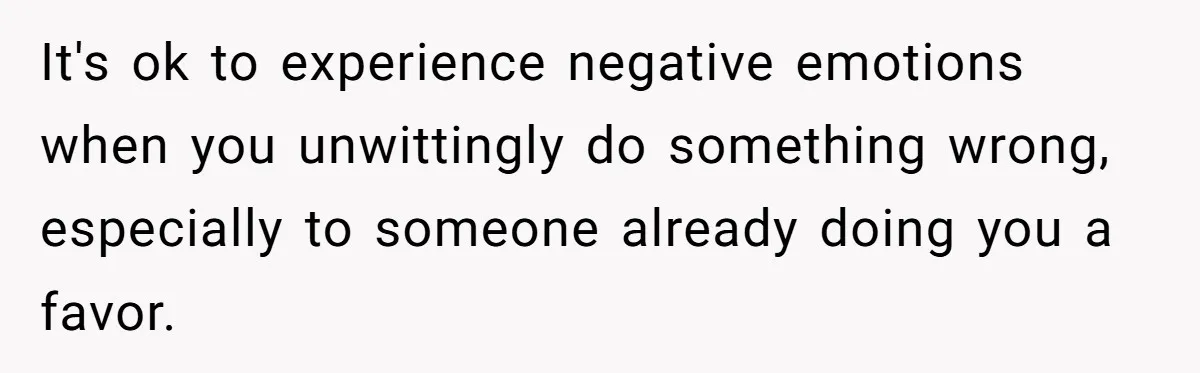 It's ok to experience negative emotions when you unwittingly do something wrong, especially to someone already doing you a favor.