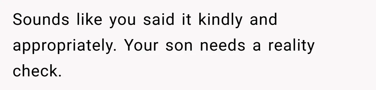 Sounds like you said it kindly and appropriately. Your son needs a reality check.