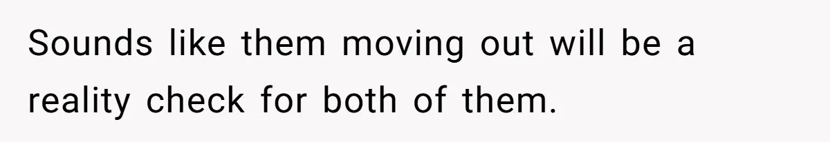Sounds like them moving out will be a reality check for both of them.