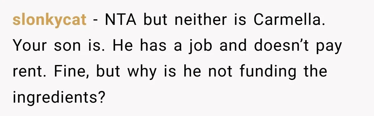 slonkycat − NTA but neither is Carmella. Your son is. He has a job and doesn’t pay rent. Fine, but why is he not funding the ingredients?