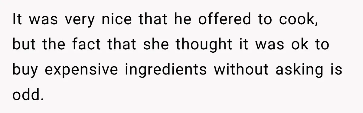 It was very nice that he offered to cook, but the fact that she thought it was ok to buy expensive ingredients without asking is odd.