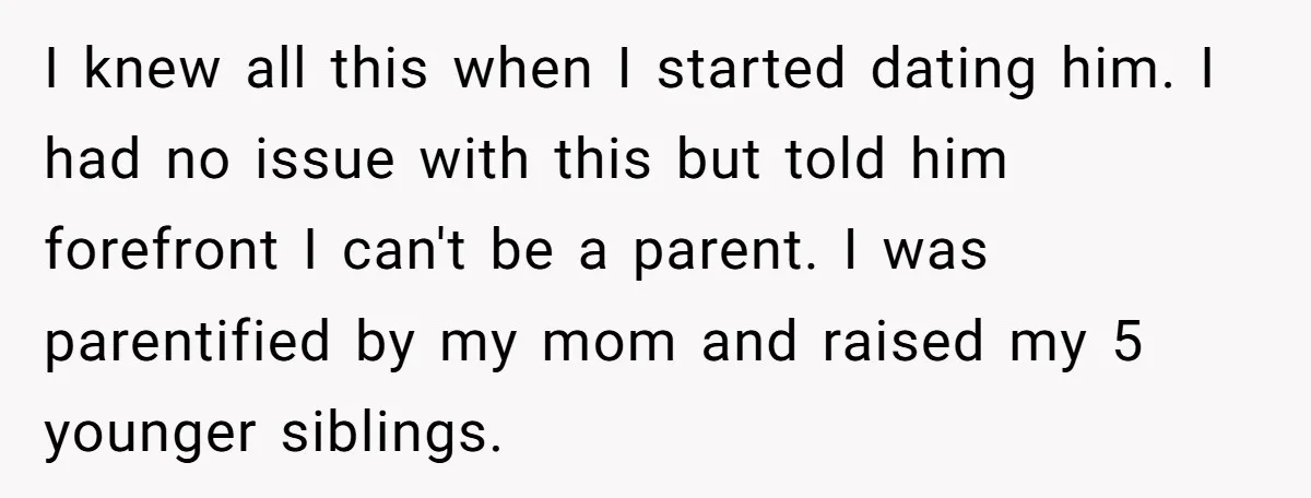 I knew all this when I started dating him. I had no issue with this but told him forefront I can't be a parent. I was parentified by my mom...
