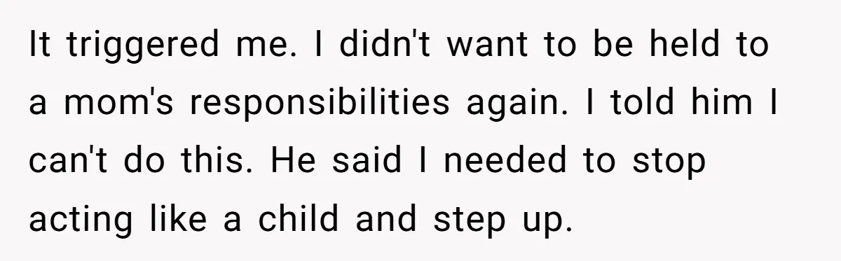 It triggered me. I didn't want to be held to a mom's responsibilities again. I told him I can't do this. He said I needed to stop acting like a...