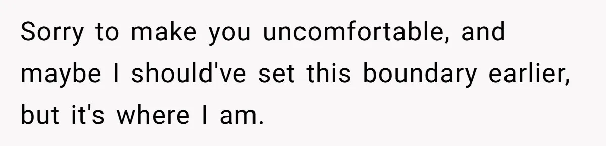 Sorry to make you uncomfortable, and maybe I should've set this boundary earlier, but it's where I am.