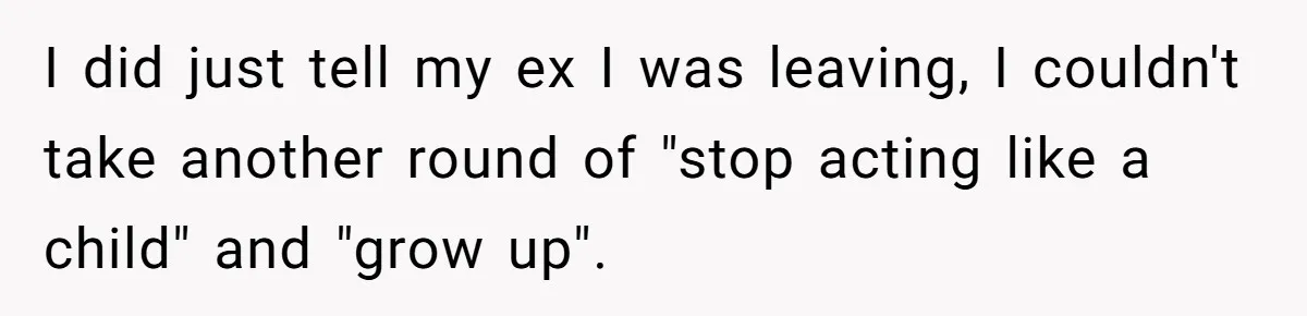 I did just tell my ex I was leaving, I couldn't take another round of "stop acting like a child" and "grow up".