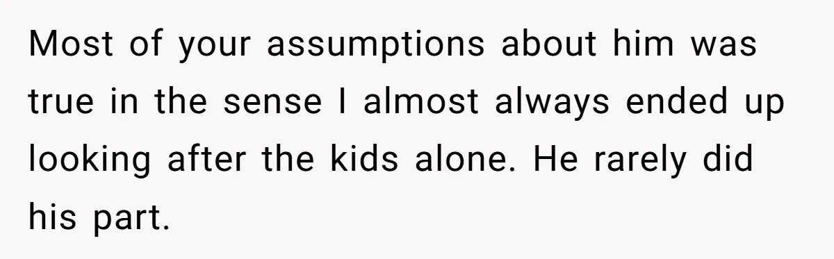 Most of your assumptions about him was true in the sense I almost always ended up looking after the kids alone. He rarely did his part.