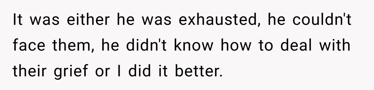 It was either he was exhausted, he couldn't face them, he didn't know how to deal with their grief or I did it better.