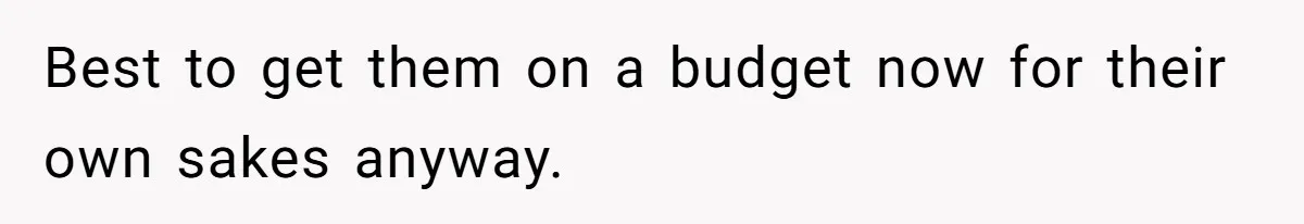 Best to get them on a budget now for their own sakes anyway.