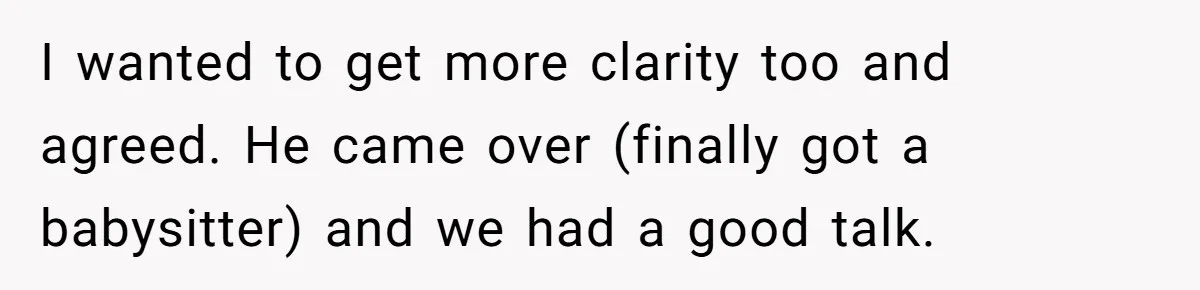 I wanted to get more clarity too and agreed. He came over (finally got a babysitter) and we had a good talk.