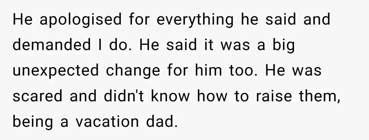 He apologised for everything he said and demanded I do. He said it was a big unexpected change for him too. He was scared and didn't know how to raise...