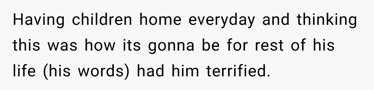 Having children home everyday and thinking this was how its gonna be for rest of his life (his words) had him terrified.