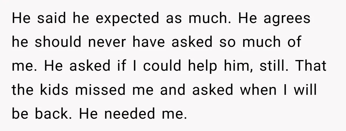 He said he expected as much. He agrees he should never have asked so much of me. He asked if I could help him, still. That the kids missed me...