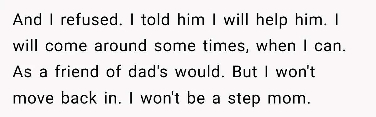 And I refused. I told him I will help him. I will come around some times, when I can. As a friend of dad's would. But I won't move back...