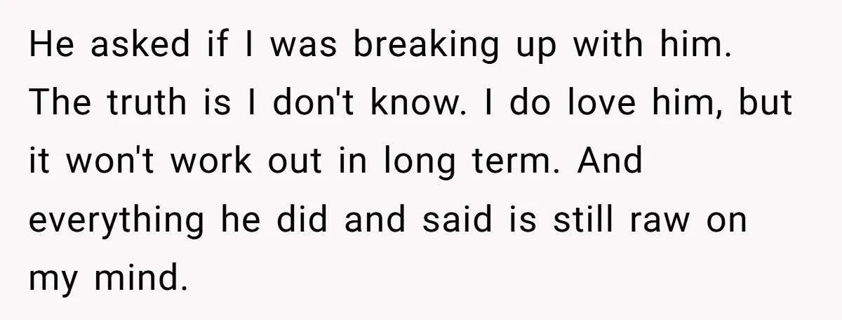 He asked if I was breaking up with him. The truth is I don't know. I do love him, but it won't work out in long term. And everything he...