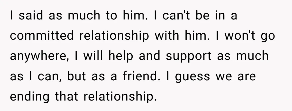 I said as much to him. I can't be in a committed relationship with him. I won't go anywhere, I will help and support as much as I can, but...