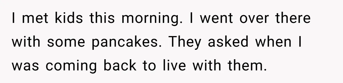 I met kids this morning. I went over there with some pancakes. They asked when I was coming back to live with them.
