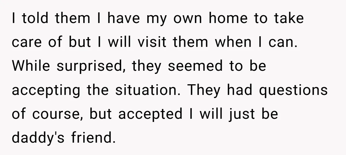 I told them I have my own home to take care of but I will visit them when I can. While surprised, they seemed to be accepting the situation. They...