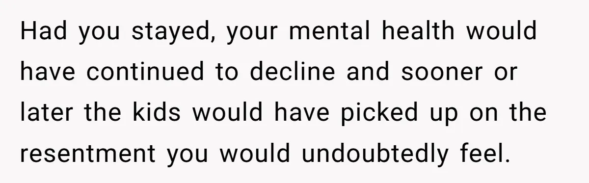 Had you stayed, your mental health would have continued to decline and sooner or later the kids would have picked up on the resentment you would undoubtedly feel.