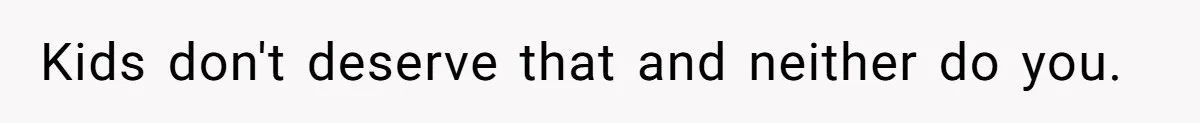 Kids don't deserve that and neither do you.
