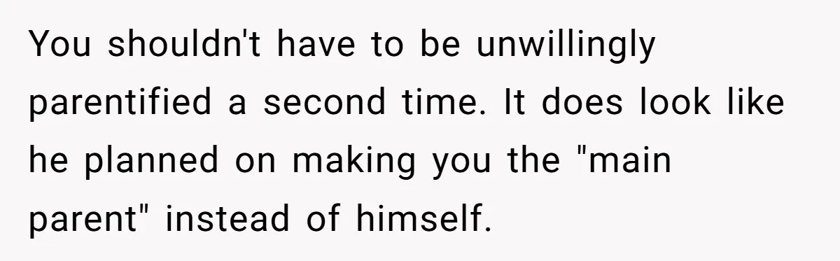 You shouldn't have to be unwillingly parentified a second time. It does look like he planned on making you the "main parent" instead of himself.