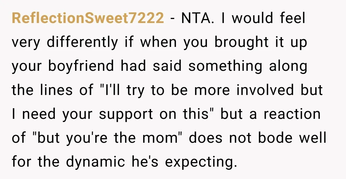 ReflectionSweet7222 − NTA. I would feel very differently if when you brought it up your boyfriend had said something along the lines of "I'll try to be more involved but...