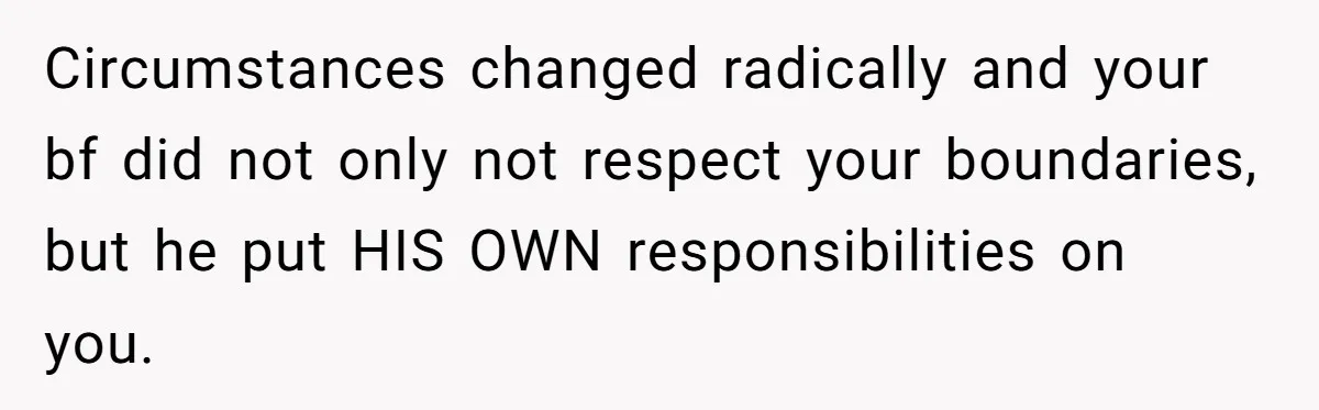 Circumstances changed radically and your bf did not only not respect your boundaries, but he put HIS OWN responsibilities on you.