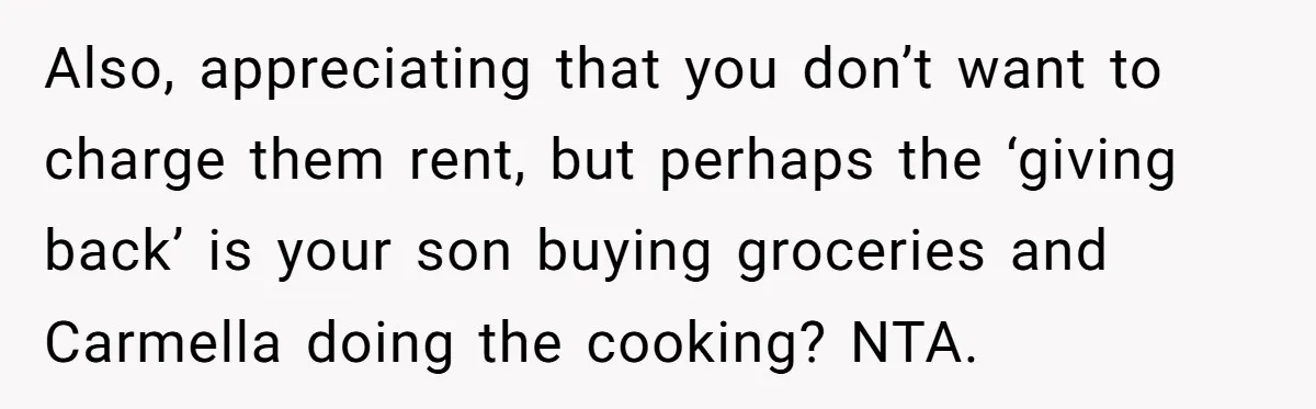 Also, appreciating that you don’t want to charge them rent, but perhaps the ‘giving back’ is your son buying groceries and Carmella doing the cooking? NTA.
