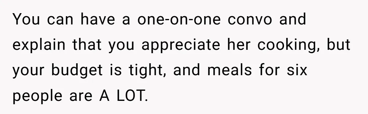 You can have a one-on-one convo and explain that you appreciate her cooking, but your budget is tight, and meals for six people are A LOT.