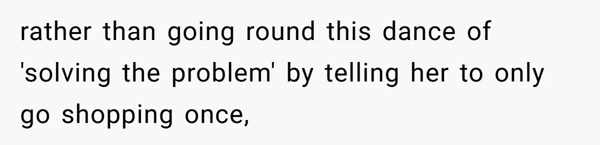 rather than going round this dance of 'solving the problem' by telling her to only go shopping once,