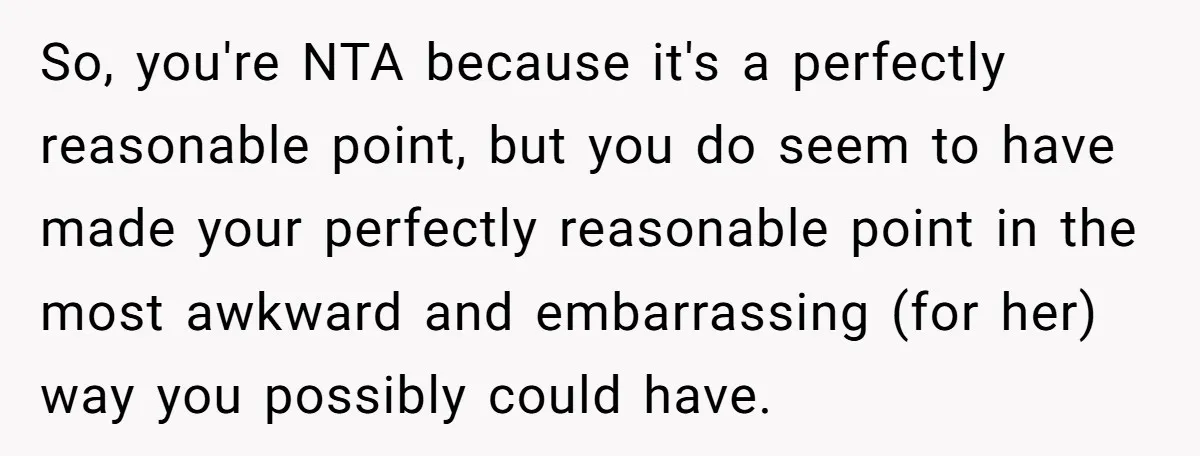 So, you're NTA because it's a perfectly reasonable point, but you do seem to have made your perfectly reasonable point in the most awkward and embarrassing (for her) way you...