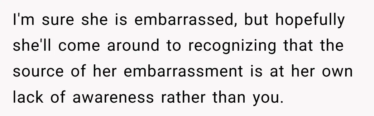 I'm sure she is embarrassed, but hopefully she'll come around to recognizing that the source of her embarrassment is at her own lack of awareness rather than you.