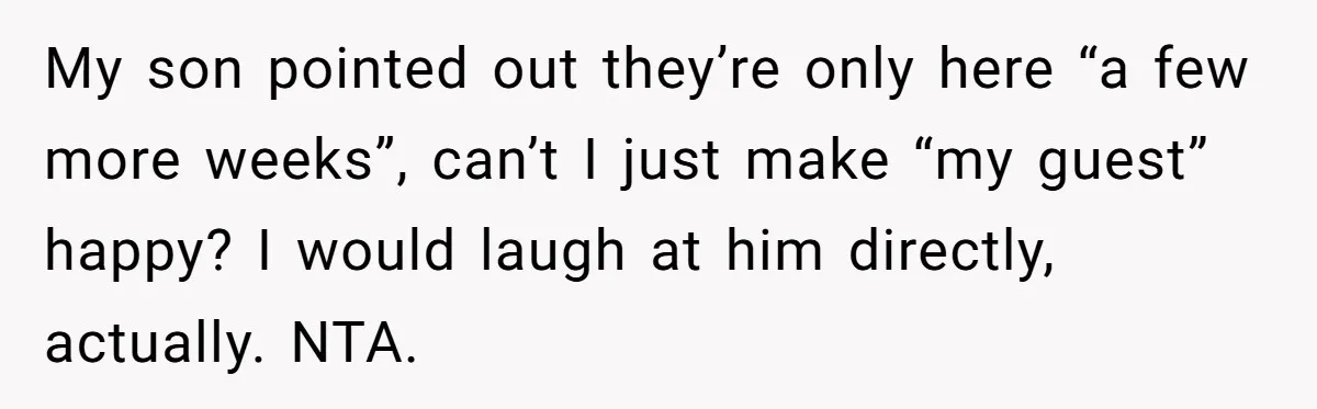 My son pointed out they’re only here “a few more weeks”, can’t I just make “my guest” happy? I would laugh at him directly, actually. NTA.