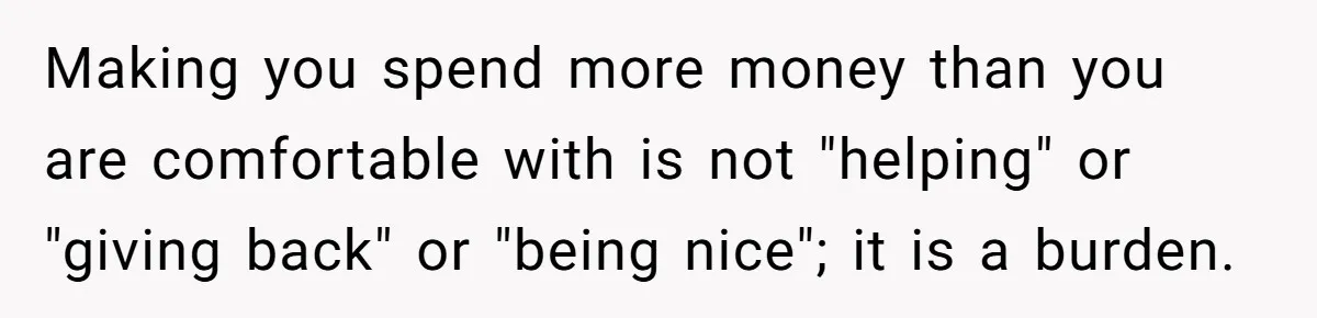 Making you spend more money than you are comfortable with is not "helping" or "giving back" or "being nice"; it is a burden.