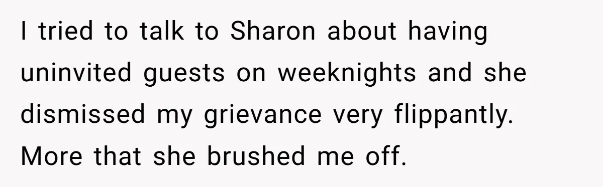 I tried to talk to Sharon about having uninvited guests on weeknights and she dismissed my grievance very flippantly. More that she brushed me off.