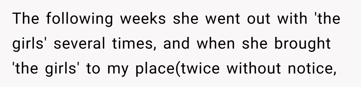 The following weeks she went out with 'the girls' several times, and when she brought 'the girls' to my place(twice without notice,