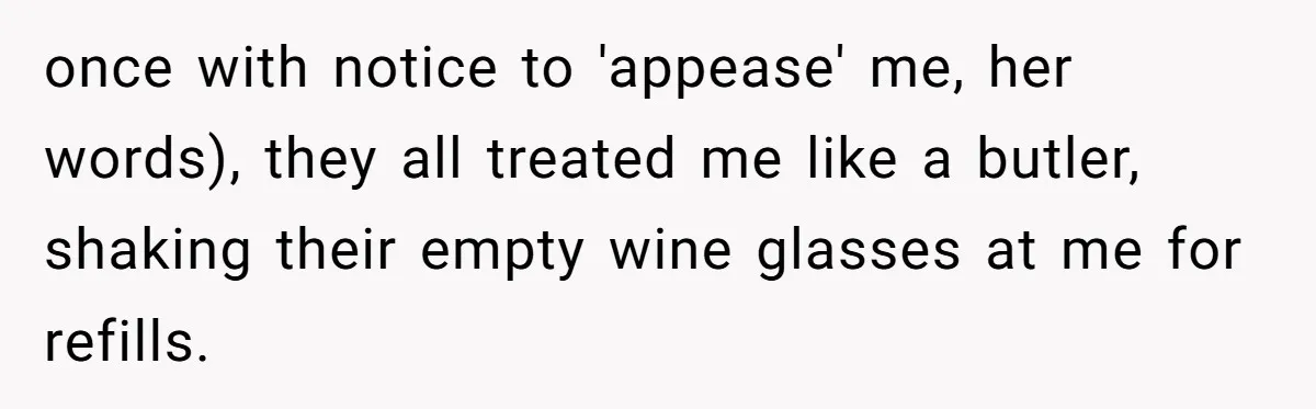 once with notice to 'appease' me, her words), they all treated me like a butler, shaking their empty wine glasses at me for refills.