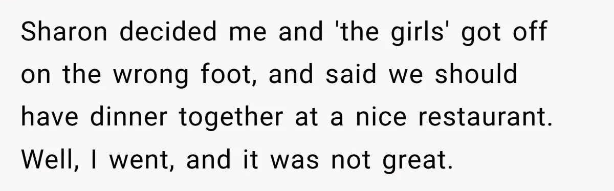 Sharon decided me and 'the girls' got off on the wrong foot, and said we should have dinner together at a nice restaurant. Well, I went, and it was not...