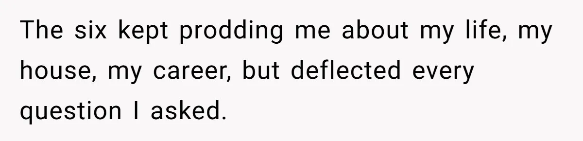 The six kept prodding me about my life, my house, my career, but deflected every question I asked.