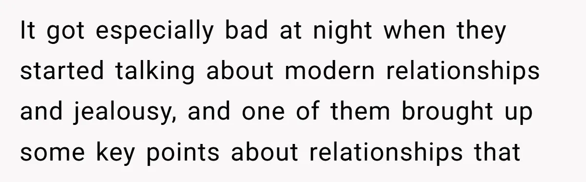 It got especially bad at night when they started talking about modern relationships and jealousy, and one of them brought up some key points about relationships that