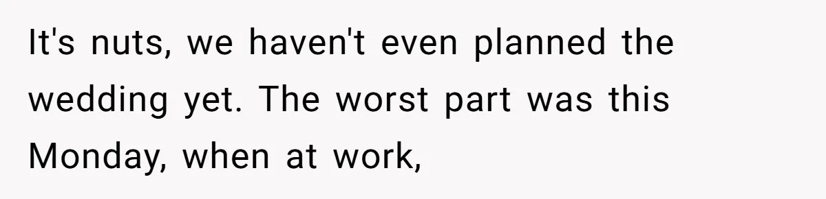 It's nuts, we haven't even planned the wedding yet. The worst part was this Monday, when at work,